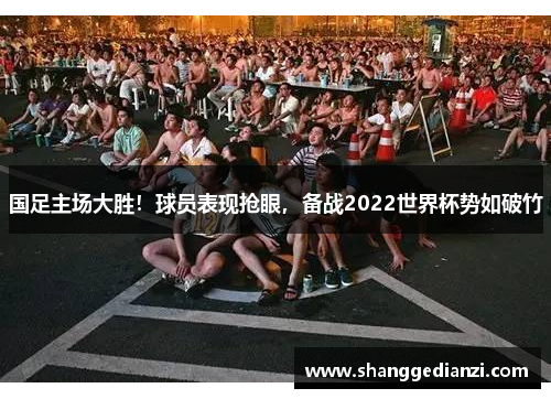 国足主场大胜！球员表现抢眼，备战2022世界杯势如破竹