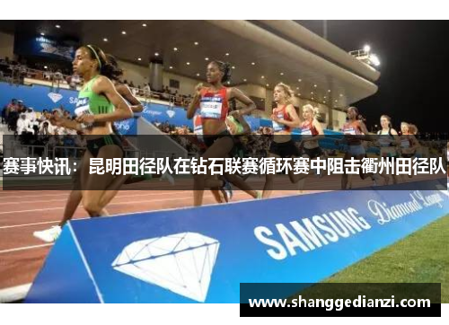 赛事快讯：昆明田径队在钻石联赛循环赛中阻击衢州田径队
